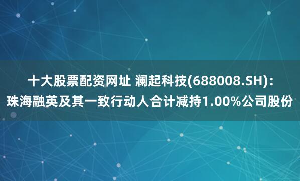 十大股票配资网址 澜起科技(688008.SH)：珠海融英及其一致行动人合计减持1.00%公司股份