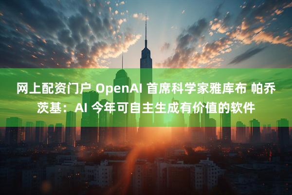 网上配资门户 OpenAI 首席科学家雅库布 帕乔茨基：AI 今年可自主生成有价值的软件