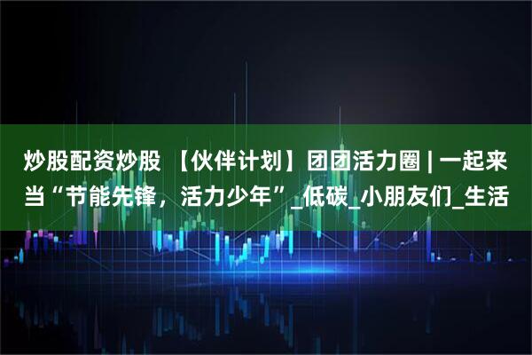 炒股配资炒股 【伙伴计划】团团活力圈 | 一起来当“节能先锋，活力少年”_低碳_小朋友们_生活