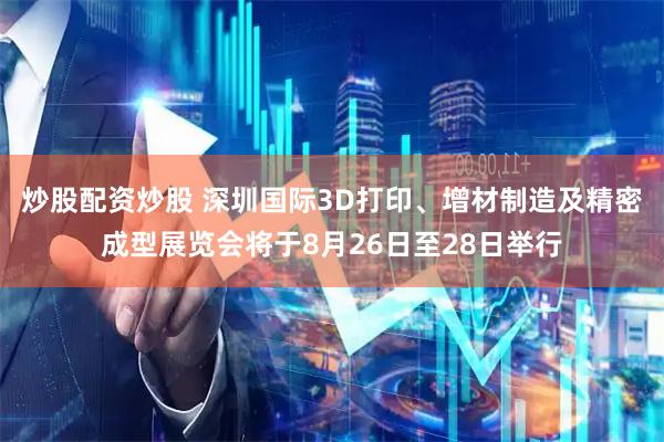 炒股配资炒股 深圳国际3D打印、增材制造及精密成型展览会将于8月26日至28日举行