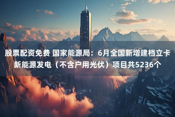 股票配资免费 国家能源局：6月全国新增建档立卡新能源发电（不含户用光伏）项目共5236个