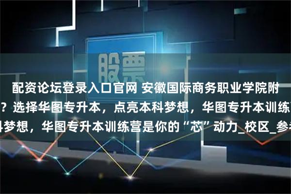配资论坛登录入口官网 安徽国际商务职业学院附近的专升本机构哪个好？选择华图专升本，点亮本科梦想，华图专升本训练营是你的“芯”动力_校区_参考