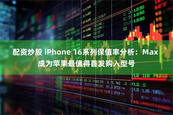 配资炒股 iPhone 16系列保值率分析：Max 成为苹果最值得首发购入型号