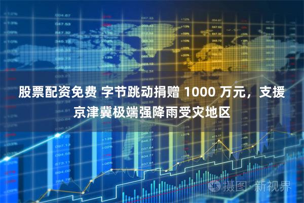 股票配资免费 字节跳动捐赠 1000 万元，支援京津冀极端强降雨受灾地区