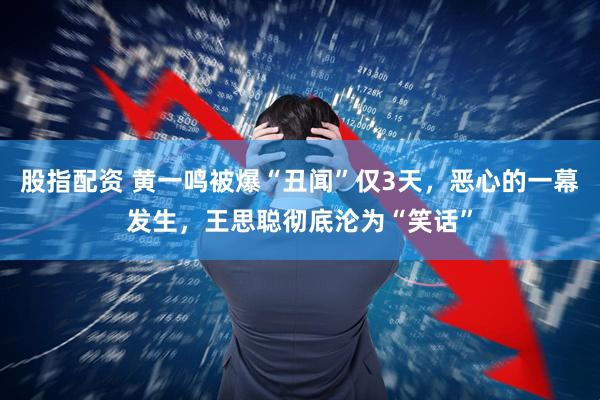 股指配资 黄一鸣被爆“丑闻”仅3天，恶心的一幕发生，王思聪彻底沦为“笑话”